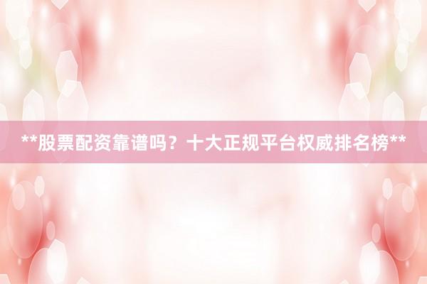 **股票配资靠谱吗？十大正规平台权威排名榜**