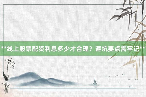 **线上股票配资利息多少才合理？避坑要点需牢记**