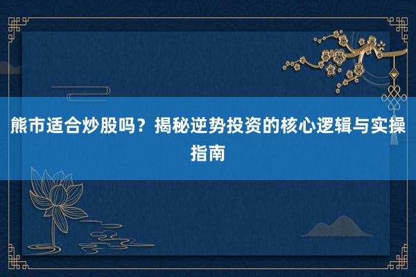 熊市适合炒股吗？揭秘逆势投资的核心逻辑与实操指南