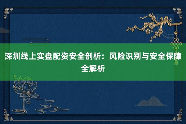 深圳线上实盘配资安全剖析：风险识别与安全保障全解析