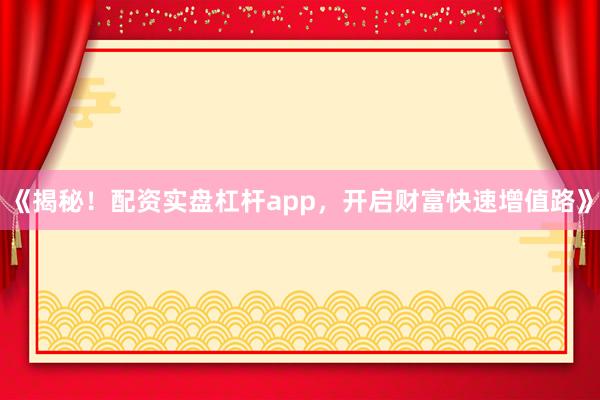 《揭秘！配资实盘杠杆app，开启财富快速增值路》