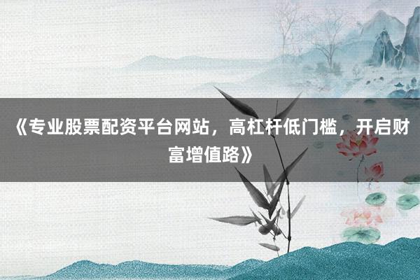 《专业股票配资平台网站，高杠杆低门槛，开启财富增值路》