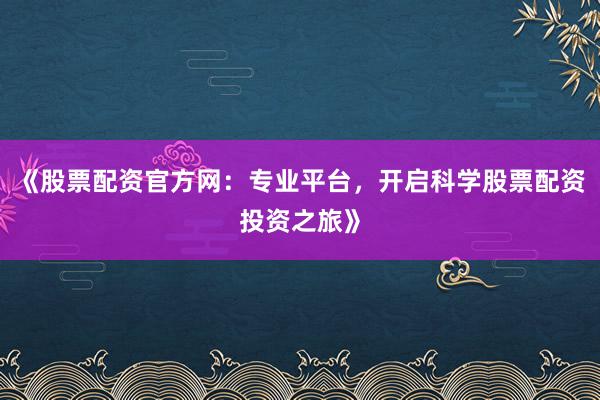 《股票配资官方网：专业平台，开启科学股票配资投资之旅》