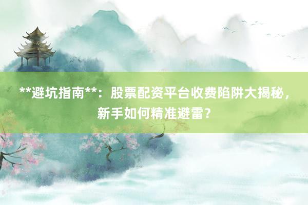 **避坑指南**：股票配资平台收费陷阱大揭秘，新手如何精准避雷？