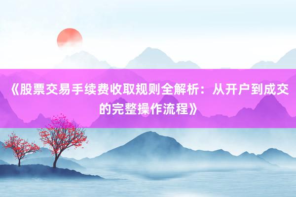 《股票交易手续费收取规则全解析：从开户到成交的完整操作流程》