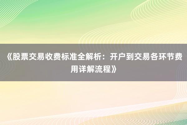 《股票交易收费标准全解析：开户到交易各环节费用详解流程》