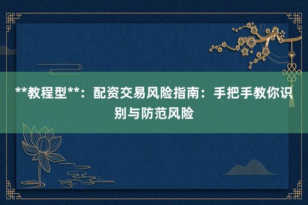 **教程型**：配资交易风险指南：手把手教你识别与防范风险