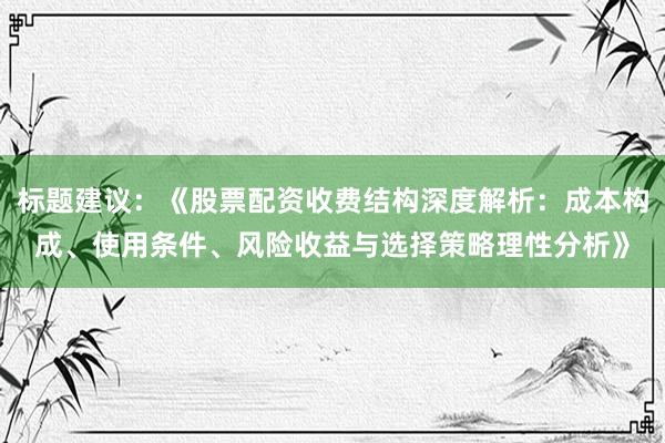 标题建议：《股票配资收费结构深度解析：成本构成、使用条件、风险收益与选择策略理性分析》