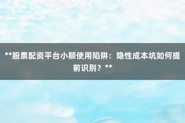 **股票配资平台小额使用陷阱：隐性成本坑如何提前识别？**
