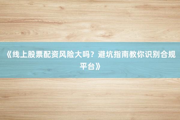 《线上股票配资风险大吗？避坑指南教你识别合规平台》