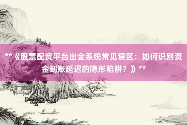 **《股票配资平台出金系统常见误区：如何识别资金到账延迟的隐形陷阱？》**