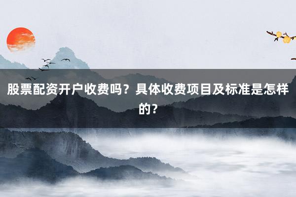 股票配资开户收费吗？具体收费项目及标准是怎样的？