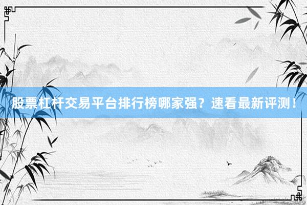 股票杠杆交易平台排行榜哪家强？速看最新评测！