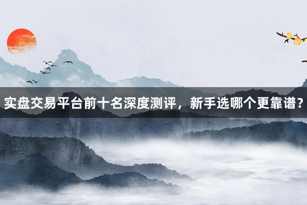 实盘交易平台前十名深度测评，新手选哪个更靠谱？