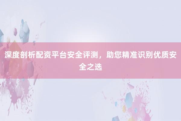 深度剖析配资平台安全评测，助您精准识别优质安全之选