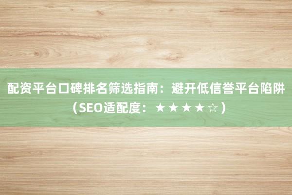 配资平台口碑排名筛选指南：避开低信誉平台陷阱（SEO适配度：★★★★☆）