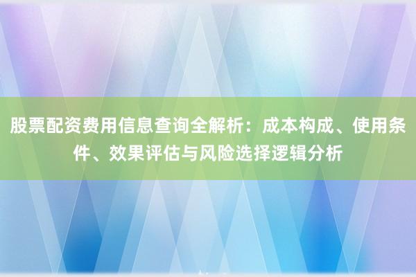股票配资费用信息查询全解析：成本构成、使用条件、效果评估与风险选择逻辑分析