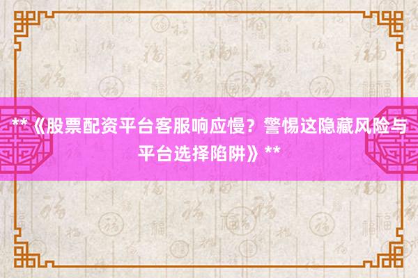 **《股票配资平台客服响应慢？警惕这隐藏风险与平台选择陷阱》**