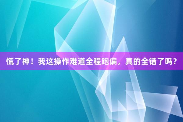 慌了神！我这操作难道全程跑偏，真的全错了吗？