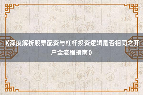 《深度解析股票配资与杠杆投资逻辑是否相同之开户全流程指南》