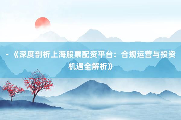 - 《深度剖析上海股票配资平台：合规运营与投资机遇全解析》