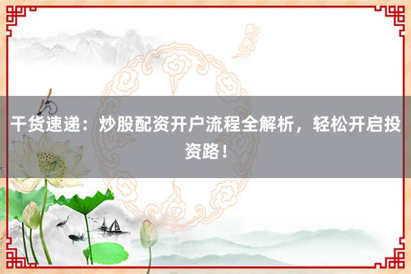 干货速递：炒股配资开户流程全解析，轻松开启投资路！