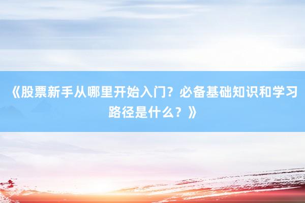 《股票新手从哪里开始入门？必备基础知识和学习路径是什么？》