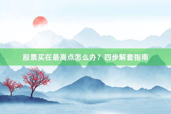 股票买在最高点怎么办？四步解套指南