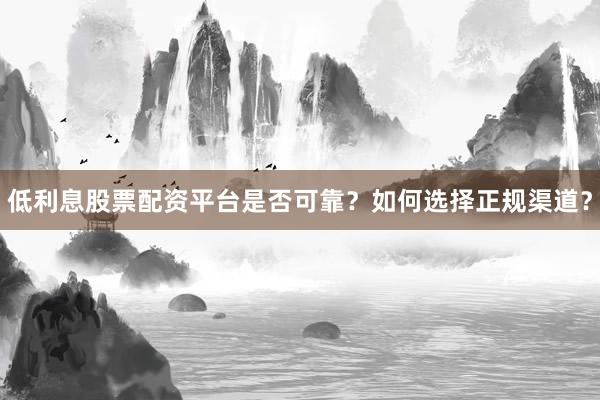 低利息股票配资平台是否可靠？如何选择正规渠道？