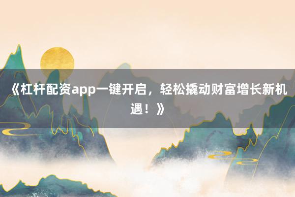 《杠杆配资app一键开启，轻松撬动财富增长新机遇！》