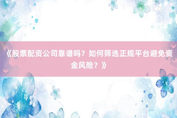 《股票配资公司靠谱吗？如何筛选正规平台避免资金风险？》