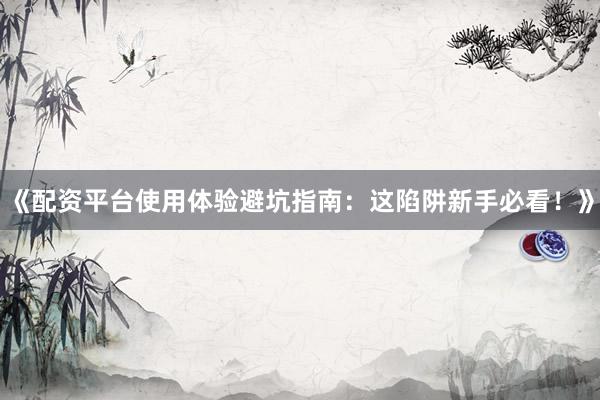 《配资平台使用体验避坑指南：这陷阱新手必看！》