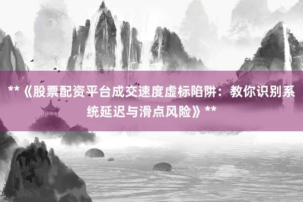**《股票配资平台成交速度虚标陷阱：教你识别系统延迟与滑点风险》**