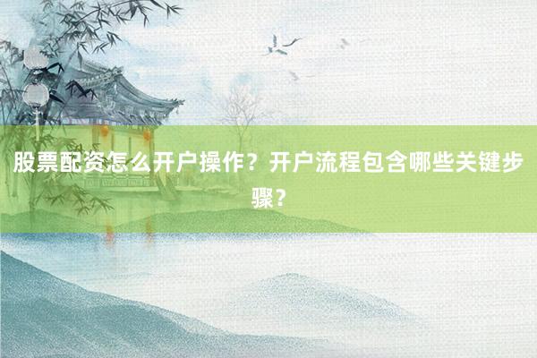 股票配资怎么开户操作？开户流程包含哪些关键步骤？