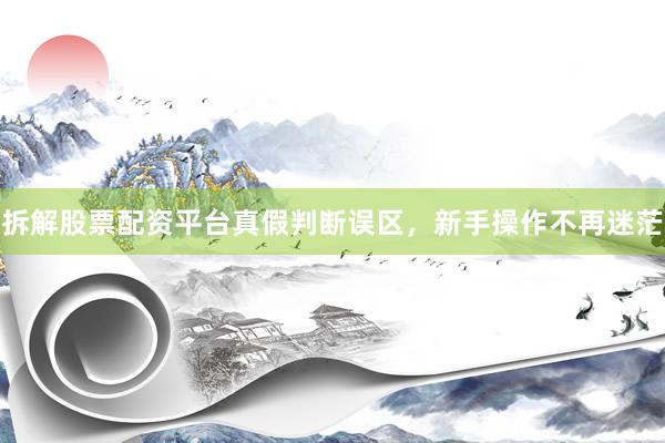 拆解股票配资平台真假判断误区，新手操作不再迷茫