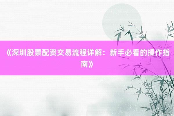 《深圳股票配资交易流程详解：新手必看的操作指南》