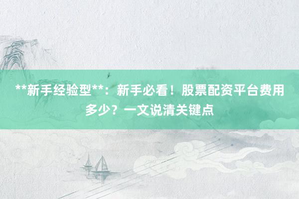 **新手经验型**：新手必看！股票配资平台费用多少？一文说清关键点