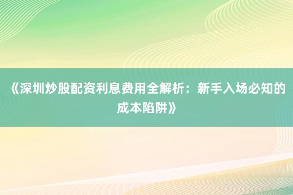 《深圳炒股配资利息费用全解析：新手入场必知的成本陷阱》