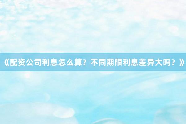 《配资公司利息怎么算？不同期限利息差异大吗？》