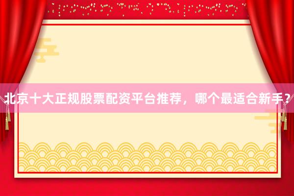 北京十大正规股票配资平台推荐，哪个最适合新手？