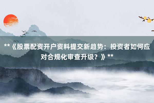 **《股票配资开户资料提交新趋势：投资者如何应对合规化审查升级？》**